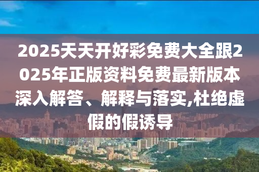 2025天天開好彩免費大全跟2025年正版資料免費最新版本深入解答、解釋與落實,杜絕虛假的假誘導